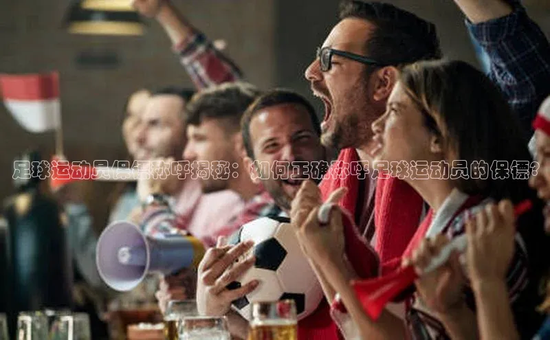 k1体育注册送38元百度翻译足球运动员保镖称呼揭秘：如何正确称呼足球运动员的保镖?