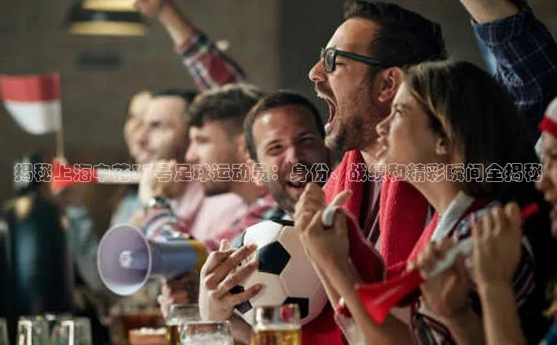 k1娱乐app下载百度信誉揭秘上海申花37号足球运动员：身份、战绩和精彩瞬间全揭秘