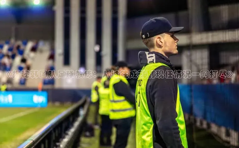 k1体育十年登录入口官方小红书《揭秘韩国队足球教练：从过往成就到现任情况一网打尽》