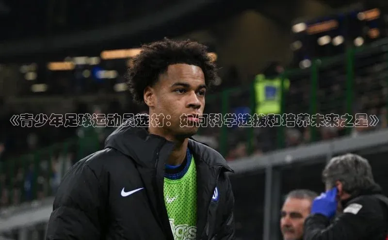 k1·体育app下载梯哥哥科技《青少年足球运动员选材：如何科学选拔和培养未来之星》