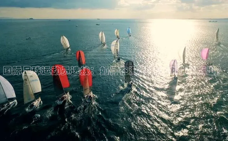 K体育最新网站百度游戏国际足球运动员选拔：如何在激烈竞争中脱颖而出？