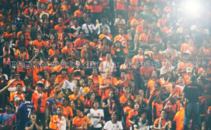 注册k1体育百度移动开放平台“揭秘世界顶级特别重的足球运动员：身形如何影响比赛表现？”