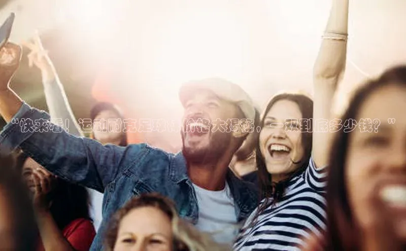 k1体育网站登陆官网普信公司“快来看！运动耐克足球袜价格大揭秘，一双到底多少钱？”