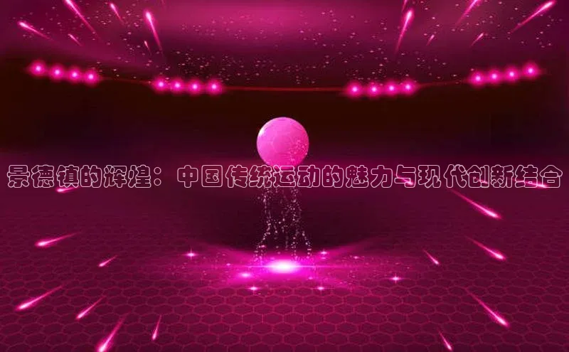 景德镇的辉煌：中国传统运动的魅力与现代创新结合